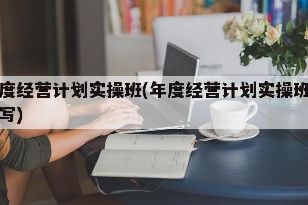 年度经营计划实操班(年度经营计划实操班怎么写)